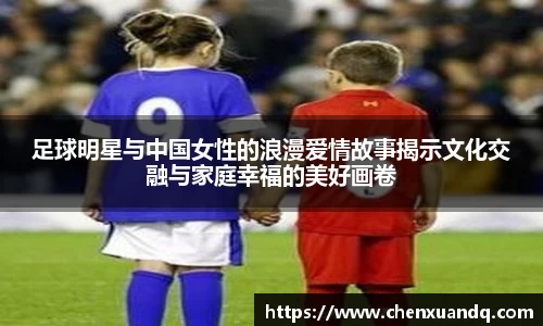 足球明星与中国女性的浪漫爱情故事揭示文化交融与家庭幸福的美好画卷