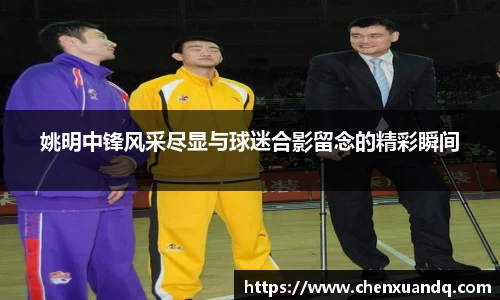 姚明中锋风采尽显与球迷合影留念的精彩瞬间