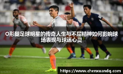 O形腿足球明星的传奇人生与不屈精神如何影响球场表现与球迷心灵