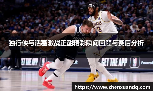 独行侠与活塞激战正酣精彩瞬间回顾与赛后分析