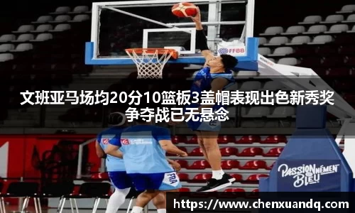 文班亚马场均20分10篮板3盖帽表现出色新秀奖争夺战已无悬念